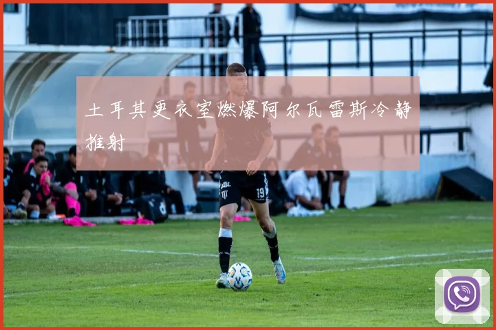 土耳其更衣室燃爆阿尔瓦雷斯冷静推射