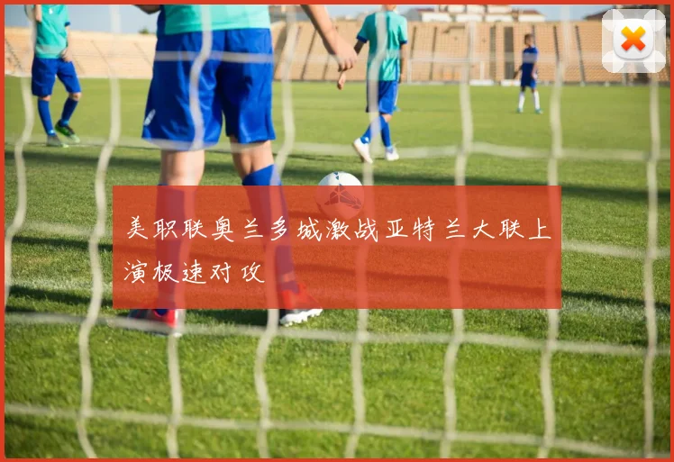 美职联奥兰多城激战亚特兰大联上演极速对攻