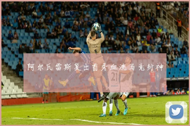 阿尔瓦雷斯复出首秀血洗马竞封神
