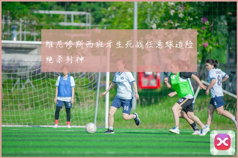维尼修斯西班牙生死战任意球造险绝杀封神