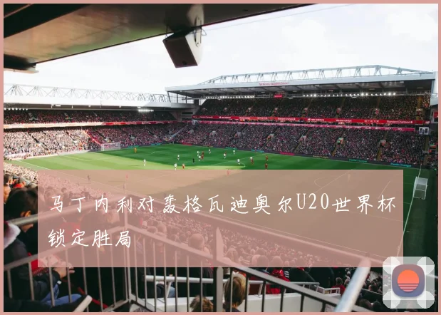 马丁内利对轰格瓦迪奥尔U20世界杯锁定胜局