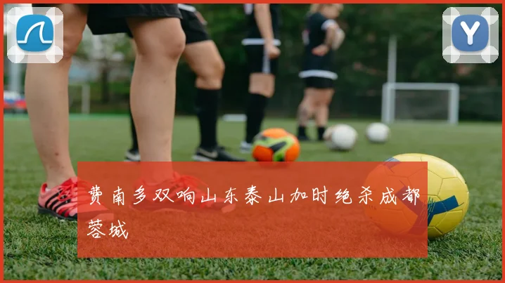 费南多双响山东泰山加时绝杀成都蓉城