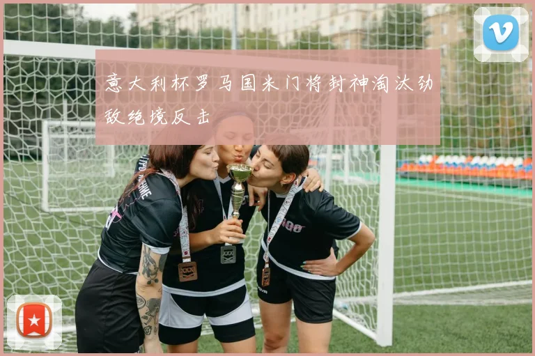 意大利杯罗马国米门将封神淘汰劲敌绝境反击