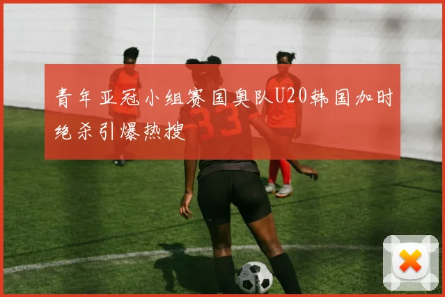 青年亚冠小组赛国奥队U20韩国加时绝杀引爆热搜