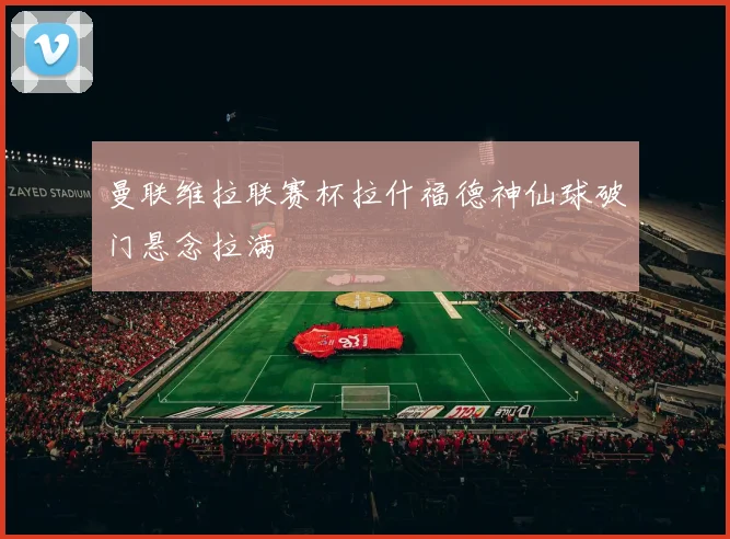 曼联维拉联赛杯拉什福德神仙球破门悬念拉满