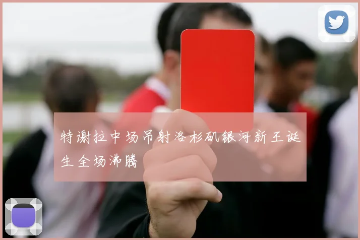 特谢拉中场吊射洛杉矶银河新王诞生全场沸腾
