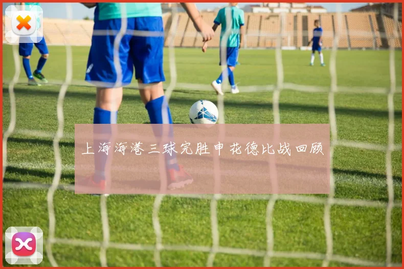 上海海港三球完胜申花德比战回顾