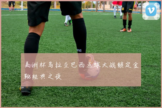 美洲杯乌拉圭巴西点球大战锁定金靴经典之夜