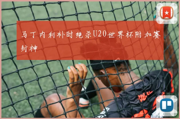 马丁内利补时绝杀U20世界杯附加赛封神