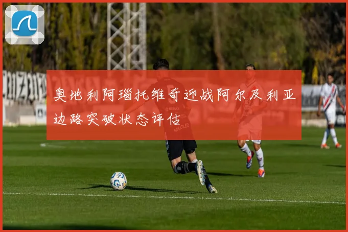 奥地利阿瑙托维奇迎战阿尔及利亚边路突破状态评估