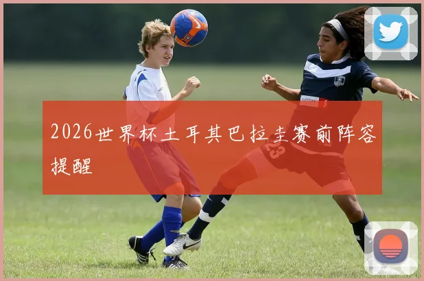 2026世界杯土耳其巴拉圭赛前阵容提醒