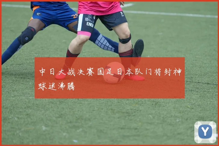 中日大战决赛国足日本队门将封神球迷沸腾
