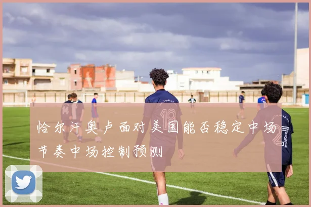 恰尔汗奥卢面对美国能否稳定中场节奏中场控制预测