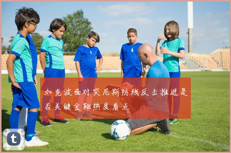 加克波面对突尼斯防线反击推进是否关键金靴热度看点