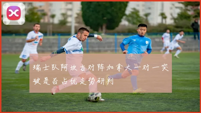 瑞士队阿坎吉对阵加拿大一对一突破是否占优走势研判