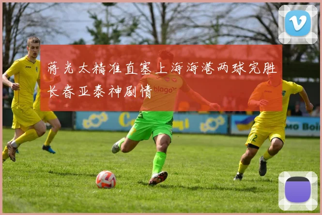 蒋光太精准直塞上海海港两球完胜长春亚泰神剧情