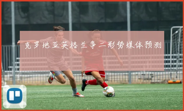 克罗地亚英格兰争二形势媒体预测