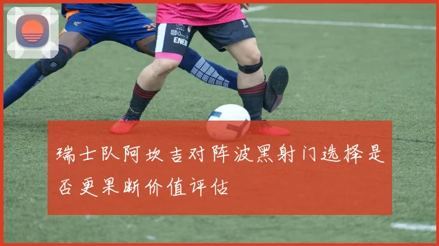 瑞士队阿坎吉对阵波黑射门选择是否更果断价值评估