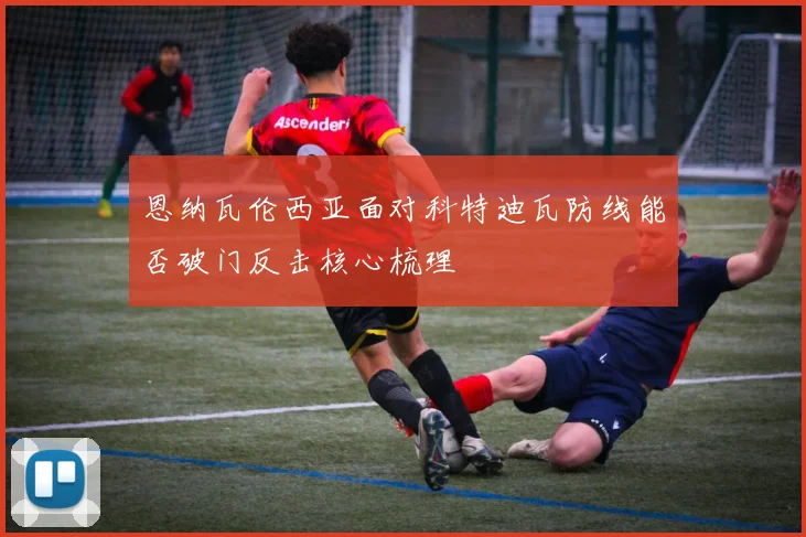 恩纳瓦伦西亚面对科特迪瓦防线能否破门反击核心梳理