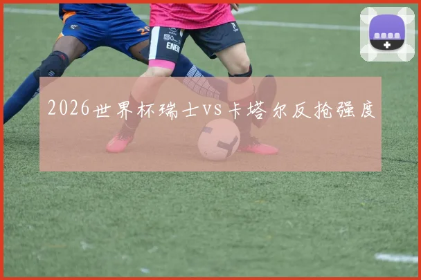2026世界杯瑞士vs卡塔尔反抢强度