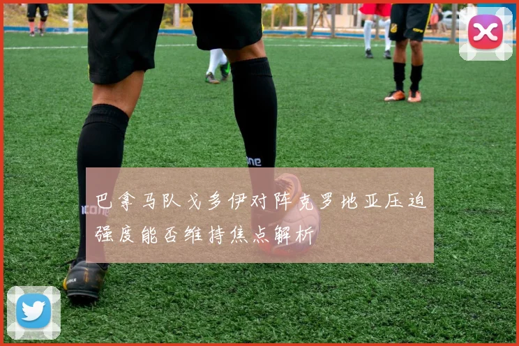 巴拿马队戈多伊对阵克罗地亚压迫强度能否维持焦点解析