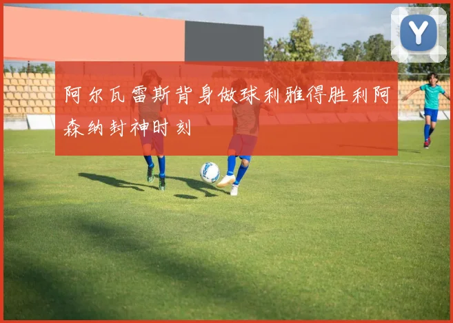 阿尔瓦雷斯背身做球利雅得胜利阿森纳封神时刻