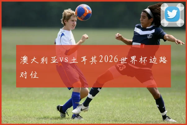 澳大利亚vs土耳其2026世界杯边路对位
