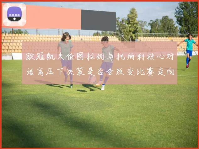 欧冠凯夫伦图拉姆与托纳利核心对话高压下决策是否会改变比赛走向