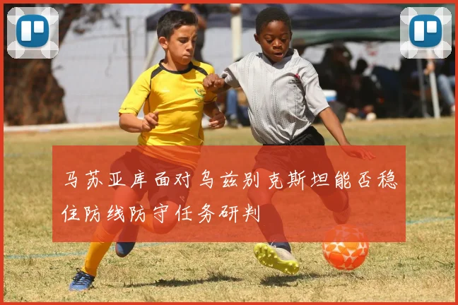 马苏亚库面对乌兹别克斯坦能否稳住防线防守任务研判