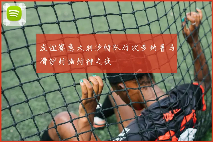 友谊赛意大利沙特队对攻多纳鲁马滑铲封堵封神之夜