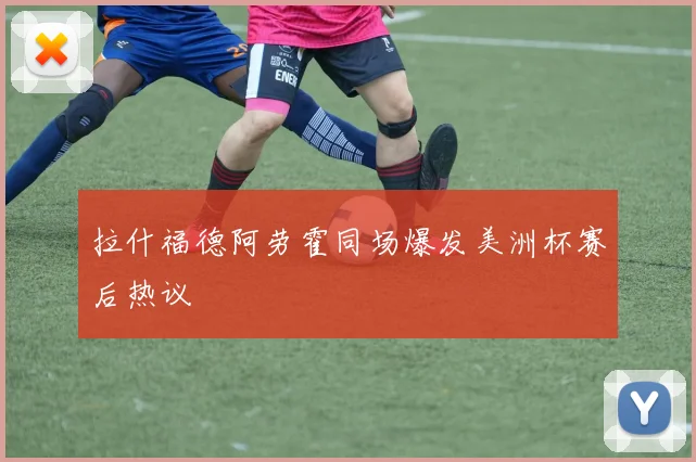 拉什福德阿劳霍同场爆发美洲杯赛后热议