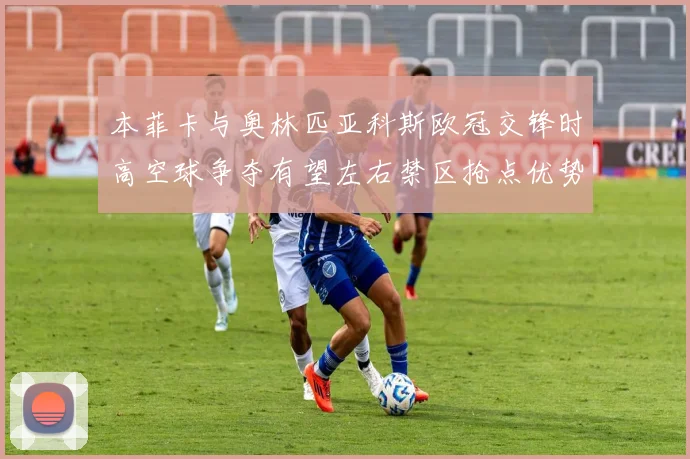 本菲卡与奥林匹亚科斯欧冠交锋时高空球争夺有望左右禁区抢点优势