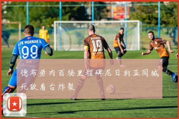 德布劳内百场里程碑尼日利亚同城死敌看台炸裂