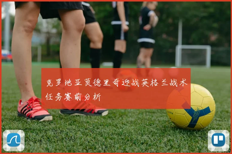 克罗地亚莫德里奇迎战英格兰战术任务赛前分析