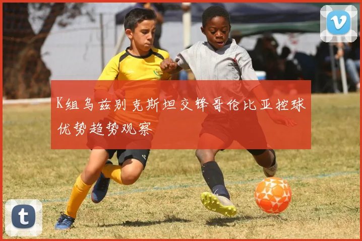 K组乌兹别克斯坦交锋哥伦比亚控球优势趋势观察
