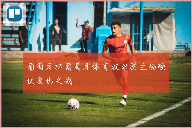 葡萄牙杯葡萄牙体育波尔图主场硬仗复仇之战