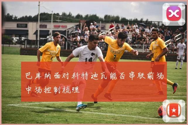 巴库纳面对科特迪瓦能否串联前场中场控制梳理