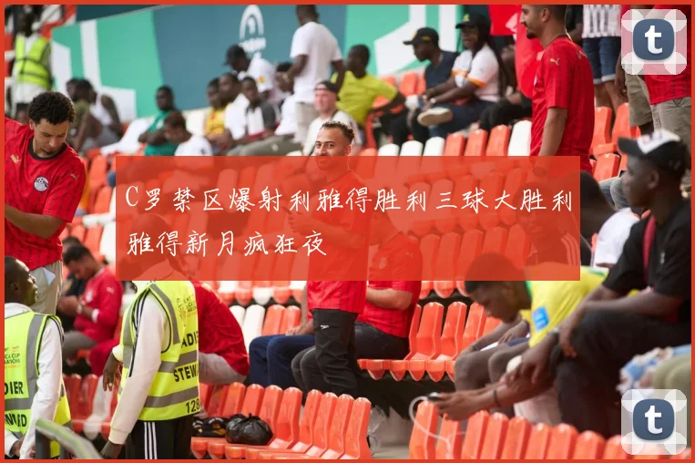 C罗禁区爆射利雅得胜利三球大胜利雅得新月疯狂夜