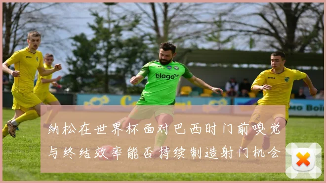 纳松在世界杯面对巴西时门前嗅觉与终结效率能否持续制造射门机会