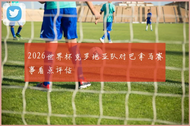 2026世界杯克罗地亚队对巴拿马赛事看点评估