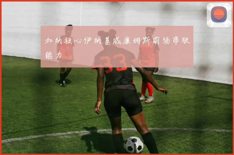 加纳核心伊纳基威廉姆斯前场串联能力