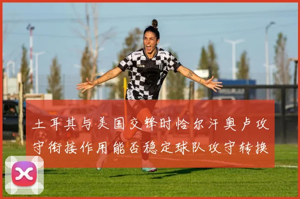 土耳其与美国交锋时恰尔汗奥卢攻守衔接作用能否稳定球队攻守转换