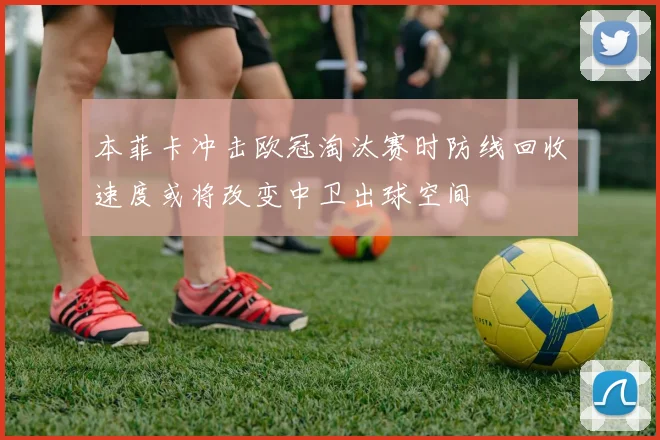 本菲卡冲击欧冠淘汰赛时防线回收速度或将改变中卫出球空间