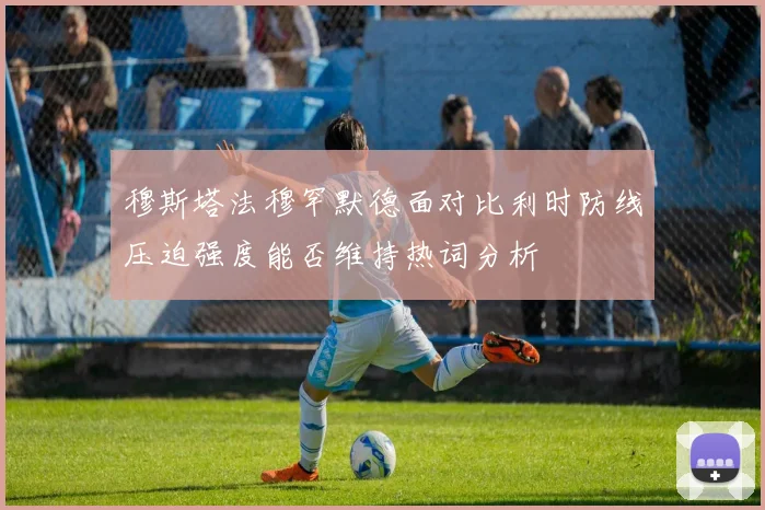 穆斯塔法穆罕默德面对比利时防线压迫强度能否维持热词分析