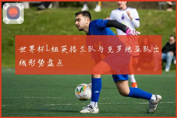 世界杯L组英格兰队与克罗地亚队出线形势盘点