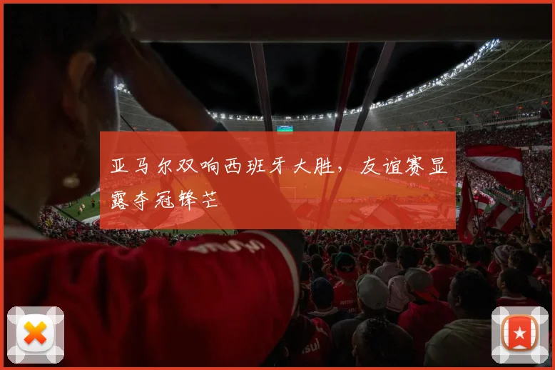 亚马尔双响西班牙大胜，友谊赛显露夺冠锋芒