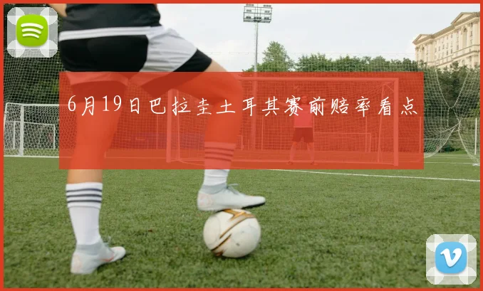 6月19日巴拉圭土耳其赛前赔率看点