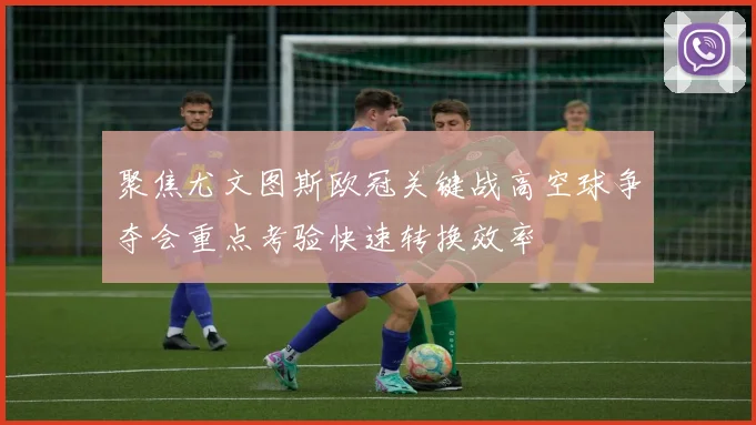 聚焦尤文图斯欧冠关键战高空球争夺会重点考验快速转换效率