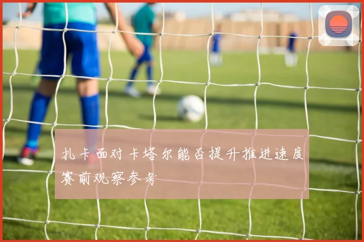 扎卡面对卡塔尔能否提升推进速度赛前观察参考