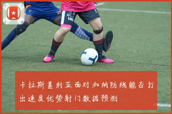卡拉斯基利亚面对加纳防线能否打出速度优势射门数据预测